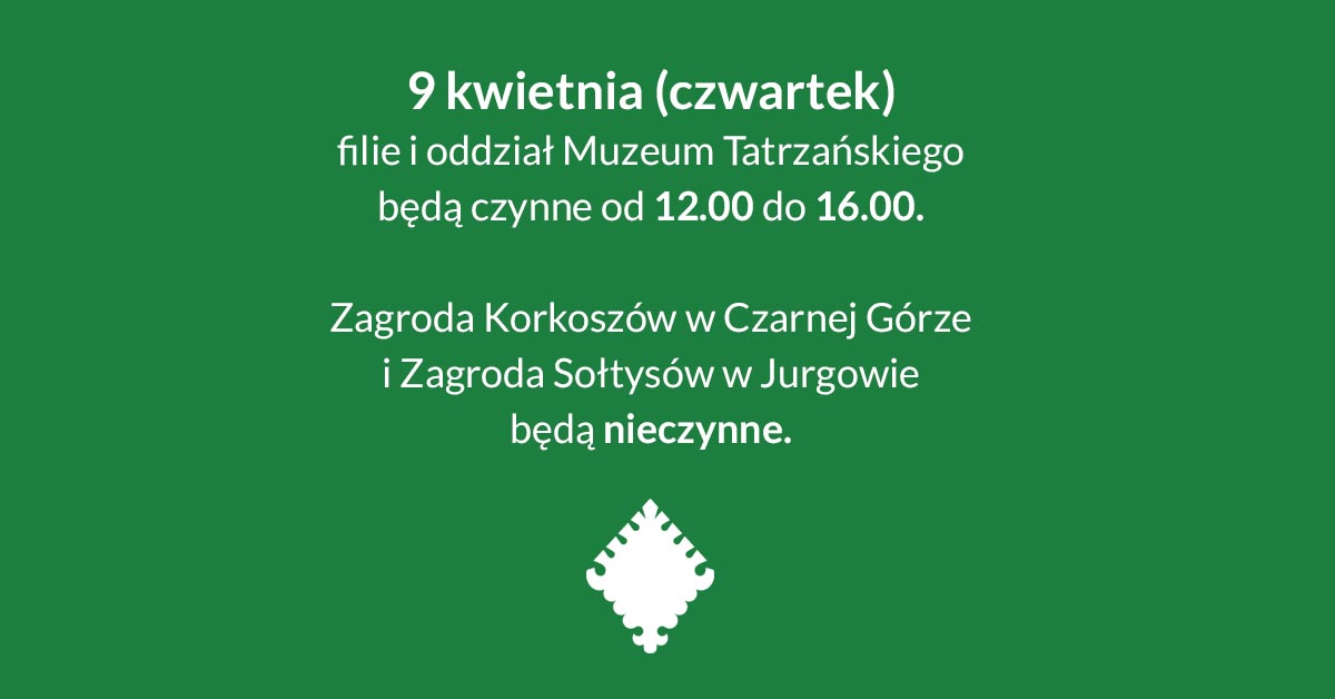 Na środku grafiki napis: ,,9 kwietnia (czwartek) filie i oddział Muzeum Tatrzańskiego będą czynne od 12.00 do 16.00." oraz poniżej ,,Zagroda Korkoszów w Czarnej Górze i Zagroda Sołtysów w Jurgowie będą nieczynne". Na dole grafiki znajduje się znak graficzny Muzeum Tatrzańskiego.